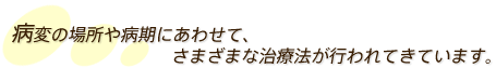 病変の場所や病期にあわせて、さまざまな治療法が行われてきています。